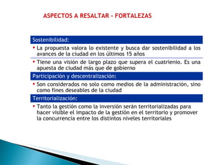 ASPECTOS A RESALTAR - FORTALEZAS Sostenibilidad:   La propuesta valora lo existente y busca dar sostenibilidad a los avances de la ciudad en los últimos 15 años Tiene una visión de largo plazo que supera el cuatrienio. Es una apuesta de ciudad más que de gobierno Participación y descentralización:   Son considerados no solo como medios de la administración, sino como fines deseables de la ciudad Territorialización:   Tanto la gestión como la inversión serán territorializadas para hacer visible el impacto de la gestión en el territorio y promover la concurrencia entre los distintos niveles territoriales  