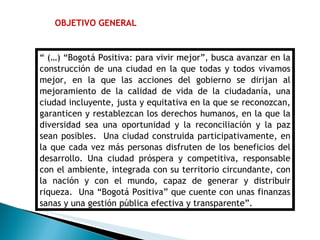 OBJETIVO GENERAL “  (…) “Bogotá Positiva: para vivir mejor”, busca avanzar en la construcción de una ciudad en la que todas y todos vivamos mejor, en la que las acciones del gobierno se dirijan al mejoramiento de la calidad de vida de la ciudadanía, una ciudad incluyente, justa y equitativa en la que se reconozcan, garanticen y restablezcan los derechos humanos, en la que la diversidad sea una oportunidad y la reconciliación y la paz sean posibles.  Una ciudad construida participativamente, en la que cada vez más personas disfruten de los beneficios del desarrollo. Una ciudad próspera y competitiva, responsable con el ambiente, integrada con su territorio circundante, con la nación y con el mundo, capaz de generar y distribuir riqueza.  Una “Bogotá Positiva” que cuente con unas finanzas sanas y una gestión pública efectiva y transparente”. 