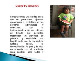 CIUDAD DE DERECHOS Construiremos una ciudad en la que se garanticen, ejerzan, reconozcan y restablezcan los derechos individuales y colectivos, con la institucionalización de políticas de Estado que permitan trascender los periodos de gobierno y consolidar una Bogotá en la cual la equidad, la justicia social, la reconciliación, la paz y la vida en armonía con el ambiente sean posibles para todas y todos. 