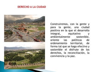 DERECHO A LA CIUDAD Construiremos, con la gente y para la gente, una ciudad positiva en la que el desarrollo integral, equitativo y ambientalmente sostenible, oriente las políticas de ordenamiento territorial, de forma tal que se haga efectivo y sostenible el disfrute de los derechos, la reconciliación, la convivencia y la paz. 