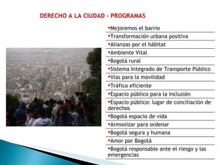 DERECHO A LA CIUDAD - PROGRAMAS Mejoremos el barrio Transformación urbana positiva Alianzas por el hábitat Ambiente Vital Bogotá rural Sistema Integrado de Transporte Público Vías para la movilidad Tráfico eficiente Espacio público para la inclusión Espacio público: lugar de conciliación de derechos  Bogotá espacio de vida Armonizar para ordenar Bogotá segura y humana  Amor por Bogotá Bogotá responsable ante el riesgo y las emergencias 