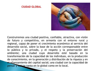 CIUDAD GLOBAL Construiremos una ciudad positiva, confiable, atractiva, con visión de futuro y competitiva, en armonía con el entorno rural y regional, capaz de poner el crecimiento económico al servicio del desarrollo social, sobre la base de la acción corresponsable entre lo público y lo privado, y el respeto y la preservación del ambiente; una ciudad cuyo desarrollo esté basado en la transformación de la capacidad de los individuos, en la producción de conocimiento, en la generación y distribución de la riqueza y en el afianzamiento del capital social; una ciudad con la capacidad de pensar y actuar tanto en lo global como en lo local. 