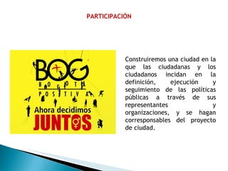 PARTICIPACIÓN Construiremos una ciudad en la que las ciudadanas y los ciudadanos incidan en la definición, ejecución y seguimiento de las políticas públicas a través de sus representantes y organizaciones, y se hagan corresponsables del proyecto de ciudad. 