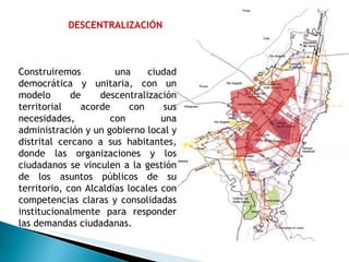 DESCENTRALIZACIÓN Construiremos  una ciudad democrática y unitaria, con un modelo de descentralización territorial acorde con sus necesidades, con una administración y un gobierno local y distrital cercano a sus habitantes, donde las organizaciones y los ciudadanos se vinculen a la gestión de los asuntos públicos de su territorio, con Alcaldías locales con competencias claras y consolidadas institucionalmente para responder las demandas ciudadanas. 