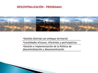 DESCENTRALIZACIÓN - PROGRAMAS Gestión distrital con enfoque territorial Localidades eficaces, eficientes y participativas Gestión e implementación de la Política de descentralización y desconcentración 