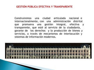 GESTIÓN PÚBLICA EFECTIVA Y TRANSPARENTE Construiremos  una  ciudad  articulada  nacional e  internacionalmente, con  una  administración  distrital  que promueva una gestión integral, efectiva y transparente, que esté al servicio de la ciudadanía,  garante de  los derechos  y la producción de bienes y  servicios, a través de mecanismos de interlocución y  sistemas de información modernos. 