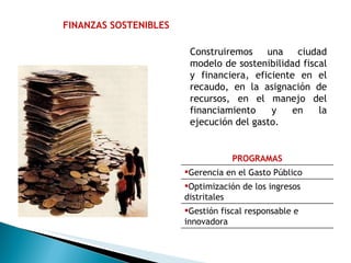 FINANZAS SOSTENIBLES Construiremos una ciudad modelo de sostenibilidad fiscal y financiera, eficiente en el recaudo, en la asignación de recursos, en el manejo del financiamiento y en la ejecución del gasto. PROGRAMAS Gerencia en el Gasto Público Optimización de los ingresos distritales Gestión fiscal responsable e innovadora 