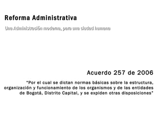 Acuerdo 257 de 2006 “ Por el cual se dictan normas básicas sobre la estructura, organización y funcionamiento de los organismos y de las entidades de Bogotá, Distrito Capital, y se expiden otras disposiciones” Reforma Administrativa Una Administración moderna, para una ciudad humana 