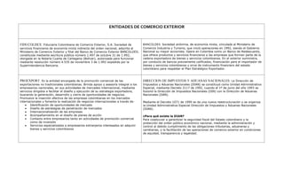 ENTIDADES DE COMERCIO EXTERIORFIDUCOLDEX: Fiduciaria Colombiana de Comercio Exterior, S.A. Sociedad de servicios financieros de economía mixta indirecta del orden nacional, adscrita al Ministerio de Comercio Exterior y filial del Banco de Comercio Exterior BANCOLDEX; constituida mediante escritura pública número 1.497 de octubre 31 de 1.992, otorgada en la Notaría Cuarta de Cartagena (Bolívar), autorizada para funcionar mediante resolución número 4.535 de noviembre 3 de 1.992 expedida por la Superintendencia Bancaria. BANCOLDEX: Sociedad anónima, de economía mixta, vinculada al Ministerio de Comercio Industria y Turismo, que inició operaciones en 1992, siendo el Gobierno Nacional su mayor accionista. Opera en Colombia como un Banco de Redescuento, que ofrece productos y servicios financieros a las empresas que forman parte de la cadena exportadora de bienes y servicios colombianos. En el exterior suministra, por conducto de bancos previamente calificados, financiación para el importador de bienes y servicios colombianos y sirve de instrumento financiero del estado colombiano para respaldar el Plan Estratégico Exportador.PROEXPORT: Es la entidad encargada de la promoción comercial de las exportaciones no tradicionales colombianas. Brinda apoyo y asesoría integral a los empresarios nacionales, en sus actividades de mercadeo internacional, mediante servicios dirigidos a facilitar el diseño y ejecución de su estrategia exportadora, buscando la generación, desarrollo y cierre de oportunidades de negocios. Promueve la inserción efectiva de las empresas colombianas en los mercados internacionales y fomenta la realización de negocios internacionales a través de:Identificación de oportunidades de mercado Diseño de estrategias de penetración de mercados Internacionalización de las empresas Acompañamiento en el diseño de planes de acción Contacto entre empresarios tanto en actividades de promoción comercial como de inversión Servicios especializados a empresarios extranjeros interesados en adquirir bienes y servicios colombianos DIRECCION DE IMPUESTOS Y ADUANAS NACIONALES: La Dirección de Impuestos y Aduanas Nacionales (DIAN) se constituyó como Unidad Administrativa Especial, mediante Decreto 2117 de 1992, cuando el 1º de junio del año 1993 se fusionó la Dirección de Impuestos Nacionales (DIN) con la Dirección de Aduanas Nacionales (DAN). Mediante el Decreto 1071 de 1999 se da una nueva reestructuración y se organiza la Unidad Administrativa Especial Dirección de Impuestos y Aduanas Nacionales (DIAN).  ¿Para qué existe la DIAN?Para coadyuvar a garantizar la seguridad fiscal del Estado colombiano y la protección del orden público económico nacional, mediante la administración y control al debido cumplimiento de las obligaciones tributarias, aduaneras y cambiarias, y la facilitación de las operaciones de comercio exterior en condiciones de equidad, transparencia y legalidad. <br />BANCO DE LA REPUBLICA: El Banco de la República es el Banco Central de Colombia y está organizado como una persona jurídica de derecho público con autonomía administrativa, patrimonial  y técnica, sujeto a un régimen legal propio, según lo expresado en la Constitución Política de Colombia de 1991. SUPER INTENDENCIA DE INDUSTRIA Y COMERCIO: Superintendencia de Sociedades es un organismo técnico, adscrito al Ministerio de Comercio, Industria y Turismo, con personería jurídica, autonomía administrativa y patrimonio propio, mediante el cual el Presidente de la República ejerce la inspección, vigilancia y control de las sociedades mercantiles, así como las facultades que le señala la Ley en relación con otras personas jurídicas o naturales.  INCONTEC: Organismo privado, sin ánimo de lucro, fundado en 1963. Cuenta con más de 1300 empresas afiliadas. Es el organismo Nacional de Normalización y Certificación por decreto gubernamental. Presta servicios de normalización, certificación, sistemas de información, formación y laboratorios de metrología.  ARTESANIAS DE COLOMBIA S.A : Empresa de economía mixta, adscrita al Ministerio de Comercio Industria y Turismo, que contribuye al progreso del sector artesanal, mediante el mejoramiento tecnológico, la investigación, el desarrollo de productos y la capacitación del recurso humano, impulsando la comercialización de artesanías colombianas.  FONDO NACIONAL DE GARANTIAS: Es una entidad de economía mixta vinculada al Ministerio de Comercio, Industria y Turismo, que ha evolucionado para contribuir con el desarrollo sostenible del país otorgando garantías que permitan a la mipyme (personas naturales o jurídicas) de todos los sectores económicos (excepto del sector agropecuario), el acceso al crédito ante los intermediarios financieros, para proyectos viables y que requieran financiación y no cuenten con garantías suficientes. MIN ISTERIO DE COMER CIO INDUSTRIA Y TURISMO: La Misión del Ministerio de Comercio, Industria y Turismo (antes Mincomex) es apoyar la actividad empresarial, productora de bienes, servicios y tecnología, con el fin de mejorar su competitividad e incentivar el mayor valor agregado, lo cual permitirá consolidar su presencia en el mercado local y en los mercados internacionales, cuidando la adecuada competencia en el mercado local, en beneficio de los consumidores y contribuyendo a mejorar la calidad de vida de los colombianos. <br />  SUPER INTENDENCIA DE SOCIEDADES: Superintendencia de Sociedades es un organismo técnico, adscrito al Ministerio de Comercio, Industria y Turismo, con personería jurídica, autonomía administrativa y patrimonio propio, mediante el cual el Presidente de la República ejerce la inspección, vigilancia y control de las sociedades mercantiles, así como las facultades que le señala la Ley en relación con otras personas jurídicas o naturales.   <br />