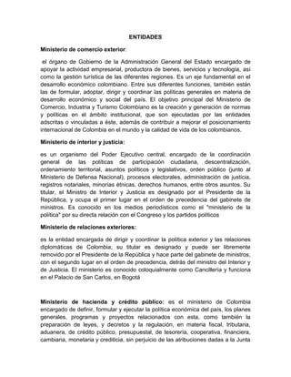 ENTIDADES<br />Ministerio de comercio exterior: <br /> el órgano de Gobierno de la Administración General del Estado encargado de apoyar la actividad empresarial, productora de bienes, servicios y tecnología, así como la gestión turística de las diferentes regiones. Es un eje fundamental en el desarrollo económico colombiano. Entre sus diferentes funciones, también están las de formular, adoptar, dirigir y coordinar las políticas generales en materia de desarrollo económico y social del país. El objetivo principal del Ministerio de Comercio, Industria y Turismo Colombiano es la creación y generación de normas y políticas en el ámbito institucional, que son ejecutadas por las entidades adscritas o vinculadas a éste, además de contribuir a mejorar el posicionamiento internacional de Colombia en el mundo y la calidad de vida de los colombianos.<br />Ministerio de interior y justicia: <br />es un organismo del Poder Ejecutivo central, encargado de la coordinación general de las políticas de participación ciudadana, descentralización, ordenamiento territorial, asuntos políticos y legislativos, orden público (junto al Ministerio de Defensa Nacional), procesos electorales, administración de justicia, registros notariales, minorías étnicas, derechos humanos, entre otros asuntos. Su titular, el Ministro de Interior y Justicia es designado por el Presidente de la República, y ocupa el primer lugar en el orden de precedencia del gabinete de ministros. Es conocido en los medios periodísticos como el quot;
ministerio de la políticaquot;
 por su directa relación con el Congreso y los partidos políticos<br />Ministerio de relaciones exteriores: <br />es la entidad encargada de dirigir y coordinar la política exterior y las relaciones diplomáticas de Colombia; su titular es designado y puede ser libremente removido por el Presidente de la República y hace parte del gabinete de ministros, con el segundo lugar en el orden de precedencia, detrás del ministro del Interior y de Justicia. El ministerio es conocido coloquialmente como Cancillería y funciona en el Palacio de San Carlos, en Bogotá<br />Ministerio de hacienda y crédito público: es el ministerio de Colombia encargado de definir, formular y ejecutar la política económica del país, los planes generales, programas y proyectos relacionados con esta, como también la preparación de leyes, y decretos y la regulación, en materia fiscal, tributaria, aduanera, de crédito público, presupuestal, de tesorería, cooperativa, financiera, cambiaria, monetaria y crediticia, sin perjuicio de las atribuciones dadas a la Junta Directiva del Banco de la República y las que dirija a través de organismos adscritos o vinculados para el ejercicio de las actividades que correspondan a la intervención del estado en las actividades financieras, bursátil, aseguradora y cualquiera otra relacionada con el manejo, aprovechamiento e inversión de los recursos del ahorro público y el tesoro nacional de conformidad con la Constitución colombiana de 1991<br />Ministerio de defensa de Colombia: <br />es la máxima autoridad en materia de defensa, seguridad, asuntos militares en el país; formula, diseña, desarrolla y ejecuta las políticas de defensa y seguridad nacionales; conduce la ‎Fuerza Pública; conformada por las Fuerzas Militares, (Ejército Nacional, Armada Nacional, Fuerza Aérea), y la Policía Nacional. Tiene adscrito además la Defensa Civil Colombiana (Institución Social y Humanitaria de Rescate y Socorro). El ministro de Defensa por delegación del Presidente, quien es el Comandante Supremo de las Fuerzas Armadas, y Jefe Superior de la Policía Nacional; le compete mantener la soberanía nacional, la independencia, la integridad territorial, el orden constitucional; y el orden público, que refiere a la seguridad y convivencia ciudadana<br />Ministerio de protección social: <br />Es un ente regulador que determina normas y directrices en materia de Protección Social, como en temas de salud pública, trabajo, asistencia social, población en riesgo y pobreza.<br />Ministerio de minas y energías: <br />es la oficina estatal que se encarga de dirigir la política nacional en cuanto a minería, hidrocarburos e infraestructura energética. Su titular es designado por el Presidente de Colombia.<br />Ministerio de educación de Colombia: <br />se encuentra en el Centro Administrativo Nacional (CAN) de Bogotá. La Ministra de Educación Nacional es Cecilia María Vélez White; Juana Inés Díaz Tafur es la Viceministra de Preescolar, Básica y Media; Gabriel Burgos Mantilla es Viceministro de Educación Superior; y Nohemy Arias Otero es Secretaria General del Ministerio de Educación. La misión del ministerio es de quot;
Garantizar el derecho a la educación con criterios de equidad, calidad y efectividad, que forme ciudadanos honestos, competentes, responsables y capaces de construir una sociedad feliz, equitativa, productiva competitiva, solidaria y orgullosa de sí misma.quot;
Sus servicios son la definición de políticas y normatividad, la distribución y seguimiento de recursos financieros, desarrollo de proyectos, asistencia técnica, atención de trámites de aseguramiento de calidad en educación superior, y el suministro y divulgación de información.<br />Ministerio de media ambiente, vivienda y desarrollo territorial: <br />Es un ente regulador que determina normas y directrices en materia de ambiente, vivienda, desarrollo, agua potable, por medio de estrategias que involucran el desarrollo sostenible.<br />Ministerio de cultura: <br />Es la entidad gubernamental encargada de coordinar, regular y emitir las disposiciones referentes a la preservación y promoción de las diferentes expresiones de la Cultura de Colombia. Desde el año 2007 Paula Marcela Moreno Zapata es la ministra de cultura.<br />Ministerio de agricultura: <br />Formular las políticas para el desarrollo del Sector Agropecuario, Pesquero y de Desarrollo Rural. Orientar y dirigir la formulación de los planes, programas y proyectos que requiere el desarrollo del sector Agropecuario, Pesquero y de Desarrollo Rural, y en general de las áreas rurales del país. Presentar los planes y programas del sector que deban ser incorporados al Plan Nacional de Desarrollo. Preparar y presentar al Congreso de la República, de acuerdo con la agenda legislativa del Gobierno Nacional, los proyectos de ley relacionados con las funciones del sector.  Definir, en coordinación con los Ministerios de Relaciones Exteriores y de Comercio Exterior, la negociación o convenios internacionales del sector. Crear, organizar, conformar y asignar responsabilidades a grupos internos de trabajo, mediante resolución, teniendo en cuenta la estructura interna, las necesidades del servicio y los planes y programas trazados por el Ministerio, y designar al funcionario que actuará como coordinador de cada grupo. Crear, conformar y asignar funciones, mediante resolución, a los órganos de asesoría y coordinación que considere necesarios para el desarrollo de sus funciones. Dirigir y coordinar lo relacionado con el Control Interno Disciplinario. Las demás previstas en la ley y las que por su naturaleza le correspondan o le sean delegadas por el Presidente de la República.<br />Ministerio de transporte: <br />Participar en la formulación de la política, planes y programas de desarrollo económico y social del país. Formular las políticas del Gobierno Nacional en materia de tránsito, transporte y la infraestructura de los modos de su competencia. Establecer la política del Gobierno Nacional para la directa, controlada y libre fijación de tarifas de transporte nacional e internacional en relación con los modos de su competencia, sin perjuicio de lo previsto en acuerdos y tratados de carácter internacional. Formular la regulación técnica en materia de tránsito y transporte de los modos carretero, marítimo, fluvial y férreo. Formular la regulación económica en materia de tránsito, transporte e infraestructura para todos los modos de transporte. Establecer las disposiciones que propendan por la integración y el fortalecimiento de los servicios de transporte. Fijar y adoptar la política, planes y programas en materia de seguridad en los diferentes modos de transporte y de construcción y conservación de su infraestructura. Establecer las políticas para el desarrollo de la infraestructura mediante sistemas como concesiones u otras modalidades de participación de capital privado o mixto. Apoyar y prestar colaboración técnica a los organismos estatales en los planes y programas que requieran asistencia técnica en el área de la construcción de obras y de infraestructura física, con el fin de contribuir a la creación y mantenimiento de condiciones que propicien el bienestar y desarrollo comunitario. Elaborar el proyecto del plan sectorial de transporte e infraestructura, en coordinación con el Departamento Nacional de Planeación y las entidades del sector y evaluar sus resultados. Elaborar los planes modales de transporte y su infraestructura con el apoyo de las entidades ejecutoras, las entidades territoriales y la Dirección General Marítima, Dimar. Coordinar, promover, vigilar y evaluar las políticas del Gobierno Nacional en materia de tránsito, transporte e infraestructura de los modos de su competencia. Diseñar, coordinar y participar en programas de investigación y desarrollo científico, tecnológico y administrativo en las áreas de su competencia. Impulsar en coordinación con los Ministerios competentes las negociaciones internacionales relacionadas con las materias de su competencia. Orientar y coordinar conforme a lo establecido en el presente decreto y en las disposiciones vigentes, a las entidades adscritas y ejercer el control de tutela sobre las mismas. Coordinar el Consejo Consultivo de Transporte y el Comité de Coordinación Permanente entre el Ministerio de Transporte y la Dirección General Marítima, Dimar. Participar en los asuntos de su competencia, en las acciones orientadas por el Sistema Nacional de Prevención y Atención de Desastres. Las demás que le sean asignadas.<br />Entidades del gobierno y funciones <br />INCODER: <br />Hace parte del ministerio de agricultura y se encarga de Promover la identificación y consolidación económica y social de las áreas de desarrollo rural mediante el apoyo técnico y financiero a programas de desarrollo productivo agropecuario, forestal y pesquero de propósito común, que permitan a los actores rurales de identificación de oportunidades que su realidad les ofrece y la concertación de las inversiones requeridas.  Facilitar a los pequeños y medianos productores rurales el acceso a la tierra y demás factores productivos, promoviendo diferentes alternativas para el uso eficiente, racional y sostenible de los mismos.  Gestionar y otorgar recursos de financiación, cofinanciación, subsidios, e incentivos para apoyar la ejecución de programas de desarrollo agropecuario y rural en los territorios en donde se establezcan áreas de actuación.  promover y adelantar actividades de difusión, capacitación, asesoramiento y acompañamiento, en relación con el acceso a los factores productivos, de tal manera que se logre instruir a la población beneficiaria respecto de sus posibilidades de actuación.  Contribuir al fortalecimiento de la actividad pesquera y acuícola mediante la investigación, ordenamiento, administración, control y regulación para el aprovechamiento y desarrollo sostenible de estos recursos.  Promover y ejecutar, directamente ó a través de terceros de reconocida idoneidad, proyectos de adecuación de tierras, seleccionados conforme a los criterios de priorización establecidos en la ley 41 de 1993 e impulsar a la organización de las asociaciones de usuarios.  Consolidar los procesos participativos de planeación institucional, regional y local para la definición de programas de agropecuarios y de desarrollo rural, la identificación de iniciativas financiables, la concertación de las inversiones requeridas y el seguimiento y control de las mismas.  Promover y adelantar actividades de coordinación inter e intersectorial para la integración de las acciones en el medio rural, así como el fortalecimiento de las organizaciones departamentales y locales del Sistema Nacional de Reforma Agraria y Desarrollo Rural Campesino.<br /> <br />ICA: <br />Asesorar al Ministerio de Agricultura y Desarrollo Rural en la formulación de la política y los planes de desarrollo agropecuario, y en la prevención de riesgos sanitarios y fitosanitarios, biológicos y químicos para las especies animales y vegetales. Planificar y ejecutar acciones para proteger la producción agropecuaria de plagas y enfermedades que afecten o puedan afectar las especies animales o vegetales del país o asociarse para los mismos fines. Ejercer el control técnico sobre las importaciones de insumos destinados a la actividad agropecuaria, así como de animales, vegetales y productos de origen animal y vegetal, a fin de prevenir la introducción de enfermedades y plagas que puedan afectar la agricultura y la ganadería del país, y certificar la calidad sanitaria y fitosanitaria de las exportaciones, cuando así lo exija el país importador.<br />INVIMA: <br />Es El Instituto Nacional de Vigilancia de Medicamentos y Alimentos  Reconocida con la sigla INVIMA. Es un entidad pública del orden nacional, de carácter científico y tecnológico, con personería jurídica, autonomía administrativa y patrimonio independiente, perteneciente al Sistema de Salud, adscrito al Ministerio de la Protección Social y con sujeción a las disposiciones generales que regulan su funcionamiento. ejecuta las políticas formuladas por el Ministerio de la Protección Social en materia de vigilancia sanitaria y de control de calidad de: medicamentos, productos biológicos, alimentos, bebidas alcohólicas, cosméticos, dispositivos, elementos médico quirúrgicos, odontológicos, productos naturales, homeopáticos y los generados por biotecnología, reactivos de diagnóstico y otros que puedan tener impacto en la salud individual y colectiva.<br />Proexport: <br />Es un patrimonio autónomo administrado por Fiducoldex, integrado con los recursos destinados a la promoción de las exportaciones y por los recursos provenientes de los servicios remunerados por sus usuarios, en desarrollo del literal d) del artículo 282 del Estatuto Orgánico del Sistema Financiero.Parágrafo. Se entiende por promoción a las exportaciones las actividades asignadas al fideicomiso por el Decreto 663 de 1993, las acciones necesarias para ejecutar el Plan Estratégico Exportador a diez años, así como las labores dirigidas al fortalecimiento de la estrategia de competitividad y productividad del país y al desarrollo de los instrumentos de apoyo a la oferta exportable, actividades que podrán ser asumidas total o parcialmente por la Nación.<br />FIDUCOLDEX:<br /> <br />Fiduciaria Colombiana de Comercio Exterior, S.A. Sociedad de servicios financieros de economía mixta indirecta del orden nacional, adscrita al Ministerio de Comercio Exterior y filial del Banco de Comercio Exterior BANCOLDEX; constituida mediante escritura pública número 1.497 de octubre 31 de 1.992, otorgada en la Notaría Cuarta de Cartagena (Bolívar), autorizada para funcionar mediante resolución número 4.535 de noviembre 3 de 1.992 expedida por la Superintendencia Bancaria.<br />BANCOLDEX:<br /> <br />Sociedad anónima, de economía mixta, vinculada al Ministerio de Comercio Industria y Turismo, que inició operaciones en 1992, siendo el Gobierno Nacional su mayor accionista. Opera en Colombia como un Banco de Redescuento, que ofrece productos y servicios financieros a las empresas que forman parte de la cadena exportadora de bienes y servicios colombianos. En el exterior suministra, por conducto de bancos previamente calificados, financiación para el importador de bienes y servicios colombianos y sirve de instrumento financiero del estado colombiano para respaldar el Plan Estratégico Exportador.<br /> BANCO DE LA REPUBLICA:<br /> <br />El Banco de la República es el Banco Central de Colombia y está organizado como una persona jurídica de derecho público con autonomía administrativa, patrimonial  y técnica, sujeto a un régimen legal propio, según lo expresado en la Constitución Política de Colombia de 1991<br />SUPERINTENDENCIA DE SOCIEDADES:<br /> <br />Superintendencia de Sociedades es un organismo técnico, adscrito al Ministerio de Comercio, Industria y Turismo, con personería jurídica, autonomía administrativa y patrimonio propio, mediante el cual el Presidente de la República ejerce la inspección, vigilancia y control de las sociedades mercantiles, así como las facultades que le señala la Ley en relación con otras personas jurídicas o naturales. <br />  <br />