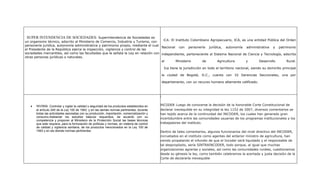 SUPER INTENDENCIA DE SOCIEDADES: Superintendencia de Sociedades es
un organismo técnico, adscrito al Ministerio de Comercio, Industria y Turismo, con    ICA: El Instituto Colombiano Agropecuario, ICA, es una entidad Pública del Orden
personería jurídica, autonomía administrativa y patrimonio propio, mediante el cual
                                                                                     Nacional con personería jurídica, autonomía administrativa y patrimonio
el Presidente de la República ejerce la inspección, vigilancia y control de las
sociedades mercantiles, así como las facultades que le señala la Ley en relación con independiente, perteneciente al Sistema Nacional de Ciencia y Tecnología, adscrita
otras personas jurídicas o naturales.
                                                                                     al       Ministerio      de       Agricultura      y       Desarrollo       Rural.

                                                                                                  Ica tiene la jurisdicción en todo el territorio nacional, siendo su domicilio principal

                                                                                                 la ciudad de Bogotá, D.C., cuenta con 32 Gerencias Seccionales, una por

                                                                                                 departamento, con un recurso humano altamente calificado.



                                                                                             I

   •   INVIMA: Controlar y vigilar la calidad y seguridad de los productos establecidos en   INCODER: Luego de conocerse la decisión de la honorable Corte Constitucional de
       el artículo 245 de la Ley 100 de 1993, y en las demás normas pertinentes, durante     declarar inexequible en su integridad la ley 1152 de 2007, diversos comentarios se
       todas las actividades asociadas con su producción, importación, comercialización y    han tejido acerca de la continuidad del INCODER, los cuales han generado gran
       consumo.Adelantar los estudios básicos requeridos, de acuerdo con su
                                                                                             incertidumbre entre las comunidades usuarias de los programas institucionales y los
       competencia y proponer al Ministerio de la Protección Social las bases técnicas
       que este requiera, para la formulación de políticas y normas, en materia de control   trabajadores del instituto.
       de calidad y vigilancia sanitaria, de los productos mencionados en la Ley 100 de
       1993 y en las demás normas pertinentes                                                Dentro de tales comentarios, algunos funcionarios del nivel directivo del INCODER,
                                                                                             incrustados en el instituto como agentes del anterior ministro de agricultura, han
                                                                                             venido propalando el infundio de que el Incoder será liquidado y el responsable de
                                                                                             tal despropósito, sería SINTRAINCODER, todo porque, al igual que muchas
                                                                                             organizaciones agrarias y sociales, así como las comunidades rurales, cuestionamos
                                                                                             desde su génesis la ley, como también celebramos la acertada y justa decisión de la
                                                                                             Corte de declararla inexequible
 