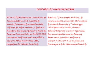 ENTIDADES DE COMERCIO EXTERIORFIDUCOLDEX: Fiduciaria Colombiana de Comercio Exterior, S.A. Sociedad de servicios financieros de economía mixta indirecta del orden nacional, adscrita al Ministerio de Comercio Exterior y filial del Banco de Comercio Exterior BANCOLDEX; constituida mediante escritura pública número 1.497 de octubre 31 de 1.992, otorgada en la Notaría Cuarta de Cartagena (Bolívar), autorizada para funcionar mediante resolución número 4.535 de noviembre 3 de 1.992 expedida por la Superintendencia Bancaria. BANCOLDEX: Sociedad anónima, de economía mixta, vinculada al Ministerio de Comercio Industria y Turismo, que inició operaciones en 1992, siendo el Gobierno Nacional su mayor accionista. Opera en Colombia como un Banco de Redescuento, que ofrece productos y servicios financieros a las empresas que forman parte de la cadena exportadora de bienes y servicios colombianos. En el exterior suministra, por conducto de bancos previamente calificados, financiación para el importador de bienes y servicios colombianos y sirve de instrumento financiero del estado colombiano para respaldar el Plan Estratégico Exportador.PROEXPORT: Es la entidad encargada de la promoción comercial de las exportaciones no tradicionales colombianas. Brinda apoyo y asesoría integral a los empresarios nacionales, en sus actividades de mercadeo internacional, mediante servicios dirigidos a facilitar el diseño y ejecución de su estrategia exportadora, buscando la generación, desarrollo y cierre de oportunidades de negocios. Promueve la inserción efectiva de las empresas colombianas en los mercados internacionales y fomenta la realización de negocios internacionales a través de:Identificación de oportunidades de mercado Diseño de estrategias de penetración de mercados Internacionalización de las empresas Acompañamiento en el diseño de planes de acción Contacto entre empresarios tanto en actividades de promoción comercial como de inversión Servicios especializados a empresarios extranjeros interesados en adquirir bienes y servicios colombianos DIRECCION DE IMPUESTOS Y ADUANAS NACIONALES: La Dirección de Impuestos y Aduanas Nacionales (DIAN) se constituyó como Unidad Administrativa Especial, mediante Decreto 2117 de 1992, cuando el 1º de junio del año 1993 se fusionó la Dirección de Impuestos Nacionales (DIN) con la Dirección de Aduanas Nacionales (DAN). Mediante el Decreto 1071 de 1999 se da una nueva reestructuración y se organiza la Unidad Administrativa Especial Dirección de Impuestos y Aduanas Nacionales (DIAN).  ¿Para qué existe la DIAN?Para coadyuvar a garantizar la seguridad fiscal del Estado colombiano y la protección del orden público económico nacional, mediante la administración y control al debido cumplimiento de las obligaciones tributarias, aduaneras y cambiarias, y la facilitación de las operaciones de comercio exterior en condiciones de equidad, transparencia y legalidad. <br />BANCO DE LA REPUBLICA: El Banco de la República es el Banco Central de Colombia y está organizado como una persona jurídica de derecho público con autonomía administrativa, patrimonial  y técnica, sujeto a un régimen legal propio, según lo expresado en la Constitución Política de Colombia de 1991. SUPER INTENDENCIA DE INDUSTRIA Y COMERCIO: Superintendencia de Sociedades es un organismo técnico, adscrito al Ministerio de Comercio, Industria y Turismo, con personería jurídica, autonomía administrativa y patrimonio propio, mediante el cual el Presidente de la República ejerce la inspección, vigilancia y control de las sociedades mercantiles, así como las facultades que le señala la Ley en relación con otras personas jurídicas o naturales.  INCONTEC: Organismo privado, sin ánimo de lucro, fundado en 1963. Cuenta con más de 1300 empresas afiliadas. Es el organismo Nacional de Normalización y Certificación por decreto gubernamental. Presta servicios de normalización, certificación, sistemas de información, formación y laboratorios de metrología.  ARTESANIAS DE COLOMBIA S.A : Empresa de economía mixta, adscrita al Ministerio de Comercio Industria y Turismo, que contribuye al progreso del sector artesanal, mediante el mejoramiento tecnológico, la investigación, el desarrollo de productos y la capacitación del recurso humano, impulsando la comercialización de artesanías colombianas.  FONDO NACIONAL DE GARANTIAS: Es una entidad de economía mixta vinculada al Ministerio de Comercio, Industria y Turismo, que ha evolucionado para contribuir con el desarrollo sostenible del país otorgando garantías que permitan a la mipyme (personas naturales o jurídicas) de todos los sectores económicos (excepto del sector agropecuario), el acceso al crédito ante los intermediarios financieros, para proyectos viables y que requieran financiación y no cuenten con garantías suficientes. MIN ISTERIO DE COMER CIO INDUSTRIA Y TURISMO: La Misión del Ministerio de Comercio, Industria y Turismo (antes Mincomex) es apoyar la actividad empresarial, productora de bienes, servicios y tecnología, con el fin de mejorar su competitividad e incentivar el mayor valor agregado, lo cual permitirá consolidar su presencia en el mercado local y en los mercados internacionales, cuidando la adecuada competencia en el mercado local, en beneficio de los consumidores y contribuyendo a mejorar la calidad de vida de los colombianos. <br />  SUPER INTENDENCIA DE SOCIEDADES: Superintendencia de Sociedades es un organismo técnico, adscrito al Ministerio de Comercio, Industria y Turismo, con personería jurídica, autonomía administrativa y patrimonio propio, mediante el cual el Presidente de la República ejerce la inspección, vigilancia y control de las sociedades mercantiles, así como las facultades que le señala la Ley en relación con otras personas jurídicas o naturales.   <br />INPA:  En la Comisión Nacional de Acuacultura y Pesca, trabajamos arduamente<br />día tras día para lograr el desarrollo competitivo y sustentable<br />del sector pesquero y acuícola, con el firme objetivo de<br />incrementar el bienestar de todos los consumidores.<br />En ésta, trabajamos profesionales plenamente comprometidos en servir al<br />sector de manera legal y transparente, convencidos de que el resultado de<br />nuestros esfuerzos, será de gran beneficio para la sociedad en general.<br />ICA:  es una entidad Pública del Orden Nacional con personería jurídica, autonomía administrativa y patrimonio independiente, perteneciente al Sistema Nacional de Ciencia y Tecnología, adscrita al Ministerio de Agricultura y Desarrollo Rural. <br />El Ica tiene la jurisdicción en todo el territorio nacional, siendo su domicilio principal la ciudad de Bogotá, D.C., cuenta con 32 Gerencias Seccionales, una por departamento, con un recurso humano altamente calificado.<br />El Ica diseña y ejecuta estrategias para, prevenir, controlar y reducir riesgos sanitarios, biológicos y químicos para las especies animales y vegetales, que puedan afectar la producción agropecuaria, forestal, pesquera y acuícola de Colombia.<br /> <br />INVIMA: Controlar y vigilar la calidad y seguridad de los productos establecidos en el artículo 245 de la Ley 100 de 1993, y en las demás normas pertinentes, durante todas las actividades asociadas con su producción, importación, comercialización y consumo.<br />Adelantar los estudios básicos requeridos, de acuerdo con su competencia y proponer al Ministerio de la Protección Social las bases técnicas que este requiera, para la formulación de políticas y normas, en materia de control de calidad y vigilancia sanitaria, de los productos mencionados en la Ley 100 de 1993 y en las demás normas pertinentes.<br />INCODER: <br /> Es una entidad que se engarga de liderar los procesos de coordinación inter e intersectoriales que posibiliten la integración de las acciones institucionales en el medio rural y suscribir convenios interinstitucionales que articulen las intervenciones de las instituciones públicas, comunitarias o privadas de acuerdo con las políticas y directrices del Ministerio de Agricultura y Desarrollo Rural.También coordina el Sistema Nacional de Reforma Agraria y Desarrollo Rural Campesino – subsistema de adquisición y adjudicación de tierras a nivel regional y local, para la definición de programas de desarrollo agropecuario sostenible que permitan a los actores rurales la identificación de oportunidades productivas y la concertación de las inversiones requeridas.<br />
