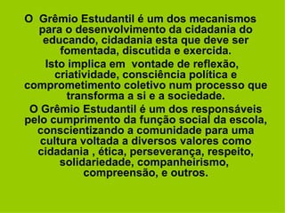 O  Grêmio Estudantil é um dos mecanismos para o desenvolvimento da cidadania do educando, cidadania esta que deve ser fomentada, discutida e exercida. Isto implica em  vontade de reflexão, criatividade, consciência política e comprometimento coletivo num processo que transforma a si e a sociedade. O Grêmio Estudantil é um dos responsáveis pelo cumprimento da função social da escola, conscientizando a comunidade para uma cultura voltada a diversos valores como cidadania , ética, perseverança, respeito, solidariedade, companheirismo,  compreensão, e outros. 