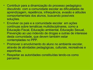Contribuir para a dinamização do processo pedagógico discutindo  com a comunidade escolar as dificuldades de aprendizagem, repetência, infrequência, evasão e atitudes  comportamentais dos alunos, buscando possíveis soluções. Envolver os pais e a comunidade escolar  em ações contínuas sobre temáticas multidisciplinares, como a Educação Fiscal, Educação ambiental, Educação Sexual, Prevenção ao uso indevido de drogas e outras de interesse desta comunidade, que devem também estar contempladas no PPP. Promover o envolvimento do aluno no ambiente escolar, através de atividades pedagógicas, culturais, recreativas e esportivas. Respeitar as autoridades constituídas tendo-os como parceiros 