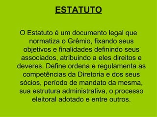 ESTATUTO O Estatuto é um documento legal que normatiza o Grêmio, fixando seus objetivos e finalidades definindo seus associados, atribuindo a eles direitos e deveres. Define ordena e regulamenta as competências da Diretoria e dos seus sócios, período de mandato da mesma, sua estrutura administrativa, o processo eleitoral adotado e entre outros. 