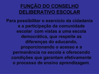 FUNÇÃO DO CONSELHO DELIBERATIVO ESCOLAR Para possibilitar o exercício da cidadania e a participação da comunidade escolar  com vistas a uma escola democrática, que respeite as diferenças do educando, proporcionando o acesso e a permanência na escola e oferecendo condições que garantam efetivamente o processo de ensino aprendizagem . 