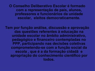 O Conselho Deliberativo Escolar é formado com a representação de pais, alunos, professores e funcionários da unidade escolar,  eleitos democraticamente. Tem por função análise, discussão e aprovação das questões referentes à educação na unidade escolar no âmbito administrativo, pedagógico e financeiro contempladas no PPP, participando nas decisões coletivas comprometendo-se com a função social da escola , que é a da formação cidadã  e apropriação do conhecimento científico por todos. 