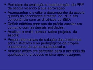 Participar da avaliação e reelaboração  do PPP da escola visando a sua aprovação; Acompanhar e avaliar o desempenho da escola quanto às prioridades e metas  do PPP, em consonância com as diretrizes da SED; Definir critérios para uso do prédio escolar em conjunto com as demais entidades; Analisar e emitir parecer sobre projetos  da escola; Propor alternativas de solução dos problemas administrativos e ou pedagógicos da própria entidade ou da comunidade escolar; Articular ações em parcerias para a melhoria da qualidade no processo ensino-aprendizagem; 