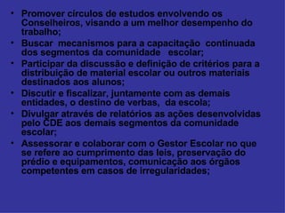 Promover círculos de estudos envolvendo os Conselheiros, visando a um melhor desempenho do trabalho; Buscar  mecanismos para a capacitação  continuada dos segmentos da comunidade  escolar; Participar da discussão e definição de critérios para a distribuição de material escolar ou outros materiais destinados aos alunos; Discutir e fiscalizar, juntamente com as demais entidades, o destino de verbas,  da escola; Divulgar através de relatórios as ações desenvolvidas pelo CDE aos demais segmentos da comunidade escolar; Assessorar e colaborar com o Gestor Escolar no que se refere ao cumprimento das leis, preservação do prédio e equipamentos, comunicação aos órgãos competentes em casos de irregularidades; 