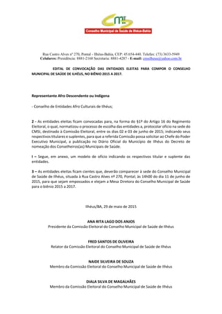 Rua Castro Alves nº 270, Pontal - Ilhéus-Bahia, CEP: 45.654-440. Telefax: (73) 3633-5949
Celulares: Presidência: 8881-2168 Secretaria: 8881-4287 - E-mail: cmsilheus@yahoo.com.br
EDITAL DE CONVOCAÇÃO DAS ENTIDADES ELEITAS PARA COMPOR O CONSELHO
MUNICIPAL DE SAÚDE DE ILHÉUS, NO BIÊNIO 2015 A 2017.
Representante Afro Descendente ou Indígena
- Conselho de Entidades Afro Culturais de Ilhéus;
2 - As entidades eleitas ficam convocadas para, na forma do §1º do Artigo 16 do Regimento
Eleitoral, o qual, normatizou o processo de escolha das entidades a, protocolar ofício na sede do
CMSI, destinado à Comissão Eleitoral, entre os dias 02 e 03 de junho de 2015; indicando seus
respectivos titulares e suplentes, para que a referida Comissão possa solicitar ao Chefe do Poder
Executivo Municipal, a publicação no Diário Oficial do Município de Ilhéus do Decreto de
nomeação dos Conselheiros(as) Municipais de Saúde.
I – Segue, em anexo, um modelo de ofício indicando os respectivos titular e suplente das
entidades.
3 – As entidades eleitas ficam cientes que, deverão comparecer à sede do Conselho Municipal
de Saúde de Ilhéus, situada à Rua Castro Alves nº 270, Pontal; às 14h00 do dia 11 de junho de
2015, para que sejam empossados e elejam a Mesa Diretora do Conselho Municipal de Saúde
para o biênio 2015 a 2017.
Ilhéus/BA, 29 de maio de 2015
ANA RITA LAGO DOS ANJOS
Presidente da Comissão Eleitoral do Conselho Municipal de Saúde de Ilhéus
FRED SANTOS DE OLIVEIRA
Relator da Comissão Eleitoral do Conselho Municipal de Saúde de Ilhéus
NAIDE SILVEIRA DE SOUZA
Membro da Comissão Eleitoral do Conselho Municipal de Saúde de Ilhéus
DIALA SILVA DE MAGALHÃES
Membro da Comissão Eleitoral do Conselho Municipal de Saúde de Ilhéus
 