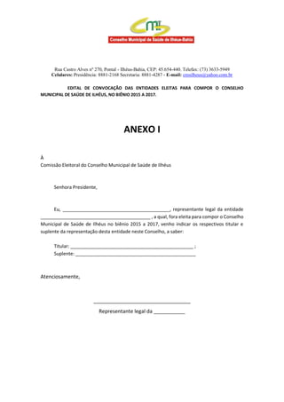 Rua Castro Alves nº 270, Pontal - Ilhéus-Bahia, CEP: 45.654-440. Telefax: (73) 3633-5949
Celulares: Presidência: 8881-2168 Secretaria: 8881-4287 - E-mail: cmsilheus@yahoo.com.br
EDITAL DE CONVOCAÇÃO DAS ENTIDADES ELEITAS PARA COMPOR O CONSELHO
MUNICIPAL DE SAÚDE DE ILHÉUS, NO BIÊNIO 2015 A 2017.
ANEXO I
À
Comissão Eleitoral do Conselho Municipal de Saúde de Ilhéus
Senhora Presidente,
Eu, _________________________________________, representante legal da entidade
__________________________________________ , a qual, fora eleita para compor o Conselho
Municipal de Saúde de Ilhéus no biênio 2015 a 2017, venho indicar os respectivos titular e
suplente da representação desta entidade neste Conselho, a saber:
Titular: _______________________________________________ ;
Suplente: ______________________________________________
Atenciosamente,
__________________________________
Representante legal da ___________
 