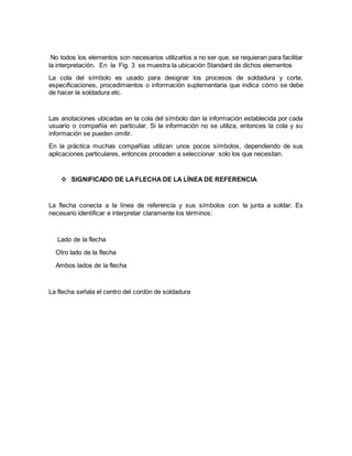 No todos los elementos son necesarios utilizarlos a no ser que, se requieran para facilitar
la interpretación. En la Fig. 3 se muestra la ubicación Standard de dichos elementos
La cola del símbolo es usado para designar los procesos de soldadura y corte,
especificaciones, procedimientos o información suplementaria que indica cómo se debe
de hacer la soldadura etc.
Las anotaciones ubicadas en la cola del símbolo dan la información establecida por cada
usuario o compañía en particular. Si la información no se utiliza, entonces la cola y su
información se pueden omitir.
En la práctica muchas compañías utilizan unos pocos símbolos, dependiendo de sus
aplicaciones particulares, entonces proceden a seleccionar solo los que necesitan.
 SIGNIFICADO DE LAFLECHA DE LA LÍNEA DE REFERENCIA
La flecha conecta a la línea de referencia y sus símbolos con la junta a soldar. Es
necesario identificar e interpretar claramente los términos:
Lado de la flecha
Otro lado de la flecha
Ambos lados de la flecha
La flecha señala el centro del cordón de soldadura
 