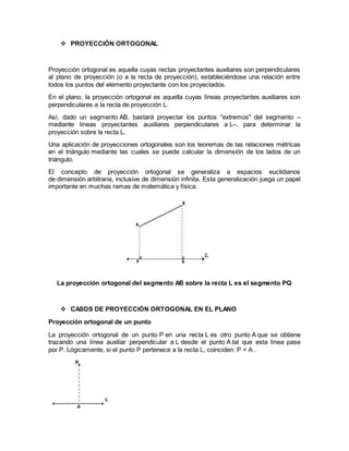  PROYECCIÓN ORTOGONAL
Proyección ortogonal es aquella cuyas rectas proyectantes auxiliares son perpendiculares
al plano de proyección (o a la recta de proyección), estableciéndose una relación entre
todos los puntos del elemento proyectante con los proyectados.
En el plano, la proyección ortogonal es aquella cuyas líneas proyectantes auxiliares son
perpendiculares a la recta de proyección L.
Así, dado un segmento AB, bastará proyectar los puntos "extremos" del segmento –
mediante líneas proyectantes auxiliares perpendiculares a L–, para determinar la
proyección sobre la recta L.
Una aplicación de proyecciones ortogonales son los teoremas de las relaciones métricas
en el triángulo mediante las cuales se puede calcular la dimensión de los lados de un
triángulo.
El concepto de proyección ortogonal se generaliza a espacios euclidianos
de dimensión arbitraria, inclusive de dimensión infinita. Esta generalización juega un papel
importante en muchas ramas de matemática y física.
La proyección ortogonal del segmento AB sobre la recta L es el segmento PQ
 CASOS DE PROYECCIÓN ORTOGONAL EN EL PLANO
Proyección ortogonal de un punto
La proyección ortogonal de un punto P en una recta L es otro punto A que se obtiene
trazando una línea auxiliar perpendicular a L desde el punto A tal que esta línea pase
por P. Lógicamente, si el punto P pertenece a la recta L, coinciden: P = A .
 