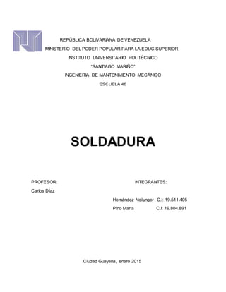 REPÚBLICA BOLIVARIANA DE VENEZUELA
MINISTERIO DEL PODER POPULAR PARA LA EDUC.SUPERIOR
INSTITUTO UNIVERSITARIO POLITÉCNICO
“SANTIAGO MARIÑO”
INGENIERIA DE MANTENIMIENTO MECÁNICO
ESCUELA 46
SOLDADURA
PROFESOR: INTEGRANTES:
Carlos Díaz
Hernández Neilynger C.I: 19.511.405
Pino María C.I: 19.804.891
Ciudad Guayana, enero 2015
 