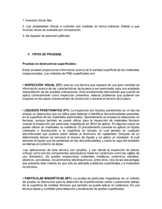 1. Inversión Inicial Alta.
2. Las propiedades físicas a controlar son medidas en forma indirecta: Debido a que
muchas veces es evaluada por comparación.
3. Se requiere de personal calificado.
 TIPOS DE PRUEBAS.
Pruebas no destructivas superficiales:
Estas pruebas proporcionan información acerca de la sanidad superficial de los materiales
inspeccionados. Los métodos de PND superficiales son:
• INSPECCIÓN VISUAL (VT): esta es una técnica que requiere de una gran cantidad de
información acerca de las características de la pieza a ser examinada, para una aceptada
interpretación de las posibles indicaciones. Esta ampliamente demostrado que cuando se
aplica correctamente como inspección preventiva, detecta problemas que pudieran ser
mayores en los pasos subsecuentes de producción o durante el servicio de la pieza.
• LÍQUIDOS PENETRANTES (PT): La inspección por líquidos penetrantes es un tipo de
ensayo no destructivo que se utiliza para detectar e identificar discontinuidades presentes
en la superficie de los materiales examinados. Generalmente se emplea en aleaciones no
ferrosas, aunque también se puede utilizar para la inspección de materiales ferrosos
cuando la inspección por partículas magnéticas es difícil de aplicar. En algunos casos se
puede utilizar en materiales no metálicos. El procedimiento consiste en aplicar un líquido
coloreado o fluorescente a la superficie en estudio, el cual penetra en cualquier
discontinuidad que pudiera existir debido al fenómeno de capilaridad. Después de un
determinado tiempo se remueve el exceso de líquido y se aplica un revelador, el cual
absorbe el líquido que ha penetrado en las discontinuidades y sobre la capa del revelador
se delinea el contorno de éstas.
Las aplicaciones de esta técnica son amplias, y van desde la inspección de piezas
críticas como son los componentes aeronáuticos hasta los cerámicos como las vajillas de
uso doméstico. Se pueden inspeccionar materiales metálicos, cerámicos vidriados,
plásticos, porcelanas, recubrimientos electroquímicos, entre otros. Una de las desventajas
que presenta este método es que sólo es aplicable a defectos superficiales y a materiales
no porosos.
• PARTÍCULAS MAGNÉTICAS (MT): La prueba de partículas magnéticas es un método
de prueba no destructivo para la detección de imperfecciones sobre o justamente debajo
de la superficie de metales ferrosos que también se puede aplicar en soldadura. Es una
técnica rápida y confiable para detección y localización de grietas superficiales.
 