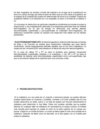 Un flujo magnético es enviado a través del material y en el lugar de la imperfección se
forma un campo de fuga que atrae el polvo de hierro que se rocía sobre la superficie, así
la longitud de la imperfección puede ser determinada de forma muy confiable. Criterios de
aceptación definen si la indicación es o no aceptable, es decir si se trata de un defecto o
no.
En el ensayo no destructivo de partículas magnéticas inicialmente se somete a la pieza a
inspeccionar a una magnetización adecuada y se espolvorea partículas finas de material
ferro-magnético. Es un tipo de ensayo no destructivo que permite detectar
discontinuidades superficiales y sub-superficiales en materiales ferro-magnéticos. Se
selecciona usualmente cuando se requiere una inspección más rápida con los líquidos
penetrantes.
• ELECTROMAGNETISMO (ET): El electromagnetismo anteriormente llamado corrientes
de Eddy o de Foucault se emplea para inspeccionar materiales que sean electro
conductores, siendo especialmente aplicable aquellos que no son ferro magnéticos. La
inspección por corriente EDDY está basada en el efecto de inducción electromagnética.
En el caso de utilizar VT y PT se tiene la limitante para detectar únicamente
discontinuidades superficiales (abiertas a la superficie); y con MT y ET se tiene la
posibilidad de detectar tanto discontinuidades superficiales como sub-superficiales (las
que se encuentran debajo de la superficie pero muy cercanas a ella).
 PRUEBA DESTRUCTIVOS
Si la soldadura va a ser parte de un conjunto o estructura grande, se pueden efectuar
pruebas destructivas en muestras o probetas, similares a la unión soldada real. En una
prueba destructiva se dobla, tuerce o se trata de separar por tracción (estiramiento) la
soldadura para determinar si hay fallas. Estas son pruebas sencillas que se pueden
efectuar en cualquier taller de soldadura sin necesidad de un equipo costoso. El método
más sencillo para hacerlas es sujetar la unión en la parte superior de un yunque con
pinzas o fijarla en un tornillo de banco. La unión se debe sujetar lo más cerca posible de la
soldadura. Después de fijarla como se describió, se le dan golpes con un martillo para
probar la soldadura.
 