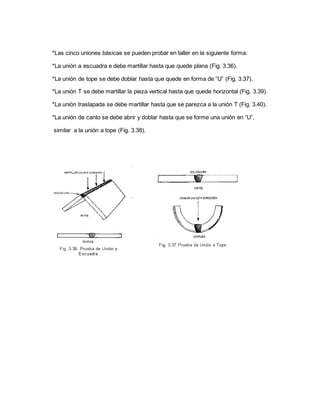 *Las cinco uniones básicas se pueden probar en taller en la siguiente forma:
*La unión a escuadra e debe martillar hasta que quede plana (Fig. 3.36).
*La unión de tope se debe doblar hasta que quede en forma de “U” (Fig. 3.37).
*La unión T se debe martillar la pieza vertical hasta que quede horizontal (Fig. 3.39).
*La unión traslapada se debe martillar hasta que se parezca a la unión T (Fig. 3.40).
*La unión de canto se debe abrir y doblar hasta que se forme una unión en “U”,
similar a la unión a tope (Fig. 3.38).
 