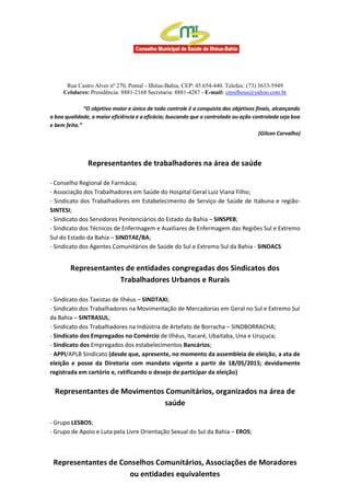 Rua Castro Alves nº 270, Pontal - Ilhéus-Bahia, CEP: 45.654-440. Telefax: (73) 3633-5949
Celulares: Presidência: 8881-2168 Secretaria: 8881-4287 - E-mail: cmsilheus@yahoo.com.br
“O objetivo maior e único de todo controle é a conquista dos objetivos finais, alcançando
a boa qualidade, a maior eficiência e a eficácia; buscando que o controlado ou ação controlada seja boa
e bem feita.”
(Gilson Carvalho)
Representantes de trabalhadores na área de saúde
- Conselho Regional de Farmácia;
- Associação dos Trabalhadores em Saúde do Hospital Geral Luiz Viana Filho;
- Sindicato dos Trabalhadores em Estabelecimento de Serviço de Saúde de Itabuna e região-
SINTESI;
- Sindicato dos Servidores Penitenciários do Estado da Bahia – SINSPEB;
- Sindicato dos Técnicos de Enfermagem e Auxiliares de Enfermagem das Regiões Sul e Extremo
Sul do Estado da Bahia – SINDTAE/BA;
- Sindicato dos Agentes Comunitários de Saúde do Sul e Extremo Sul da Bahia - SINDACS
Representantes de entidades congregadas dos Sindicatos dos
Trabalhadores Urbanos e Rurais
- Sindicato dos Taxistas de Ilhéus – SINDTAXI;
- Sindicato dos Trabalhadores na Movimentação de Mercadorias em Geral no Sul e Extremo Sul
da Bahia – SINTRASUL;
- Sindicato dos Trabalhadores na Indústria de Artefato de Borracha – SINDBORRACHA;
- Sindicato dos Empregados no Comércio de Ilhéus, Itacaré, Ubaitaba, Una e Uruçuca;
- Sindicato dos Empregados dos estabelecimentos Bancários;
- APPI/APLB Sindicato (desde que, apresente, no momento da assembleia de eleição, a ata de
eleição e posse da Diretoria com mandato vigente a partir de 18/05/2015; devidamente
registrada em cartório e, ratificando o desejo de participar da eleição)
Representantes de Movimentos Comunitários, organizados na área de
saúde
- Grupo LESBOS;
- Grupo de Apoio e Luta pela Livre Orientação Sexual do Sul da Bahia – EROS;
Representantes de Conselhos Comunitários, Associações de Moradores
ou entidades equivalentes
 