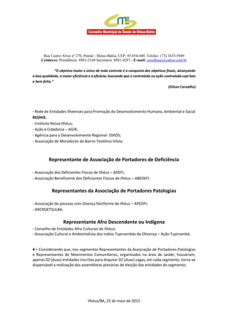 Rua Castro Alves nº 270, Pontal - Ilhéus-Bahia, CEP: 45.654-440. Telefax: (73) 3633-5949
Celulares: Presidência: 8881-2168 Secretaria: 8881-4287 - E-mail: cmsilheus@yahoo.com.br
“O objetivo maior e único de todo controle é a conquista dos objetivos finais, alcançando
a boa qualidade, a maior eficiência e a eficácia; buscando que o controlado ou ação controlada seja boa
e bem feita.”
(Gilson Carvalho)
- Rede de Entidades Ilheenses para Promoção do Desenvolvimento Humano, Ambiental e Social
REDHIS;
- Instituto Nossa Ilhéus;
- Ação e Cidadania – AGIR;
- Agência para o Desenvolvimento Regional- OIKOS;
- Associação de Moradores do Bairro Teotônio Vilela.
Representante de Associação de Portadores de Deficiência
- Associação dos Deficientes Físicos de Ilhéus – ADEFI;
- Associação Beneficente dos Deficientes Físicos de Ilhéus – ABEDEFI.
Representantes da Associação de Portadores Patologias
- Associação de pessoas com Doença falciforme de Ilhéus – APEDFI;
- ARCROETSULBA.
Representante Afro Descendente ou Indígena
- Conselho de Entidades Afro Culturais de Ilhéus;
- Associação Cultural e Ambientalista dos índios Tupinambás de Olivença – Ação Tupinambá.
4 – Considerando que, nos segmentos Representantes da Associação de Portadores Patologias
e Representantes de Movimentos Comunitários, organizados na área de saúde, houveram,
apenas 02 (duas) entidades inscritas para disputar 02 (duas) vagas, em cada segmento, torna-se
dispensável a realização das assembleias plenárias de eleição das entidades do segmento;
Ilhéus/BA, 22 de maio de 2015
 