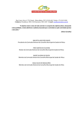 Rua Castro Alves nº 270, Pontal - Ilhéus-Bahia, CEP: 45.654-440. Telefax: (73) 3633-5949
Celulares: Presidência: 8881-2168 Secretaria: 8881-4287 - E-mail: cmsilheus@yahoo.com.br
“O objetivo maior e único de todo controle é a conquista dos objetivos finais, alcançando
a boa qualidade, a maior eficiência e a eficácia; buscando que o controlado ou ação controlada seja boa
e bem feita.”
(Gilson Carvalho)
ANA RITA LAGO DOS ANJOS
Presidente da Comissão Eleitoral do Conselho Municipal de Saúde de Ilhéus
FRED SANTOS DE OLIVEIRA
Relator da Comissão Eleitoral do Conselho Municipal de Saúde de Ilhéus
NAIDE SILVEIRA DE SOUZA
Membro da Comissão Eleitoral do Conselho Municipal de Saúde de Ilhéus
DIALA SILVA DE MAGALHÃES
Membro da Comissão Eleitoral do Conselho Municipal de Saúde de Ilhéu
 