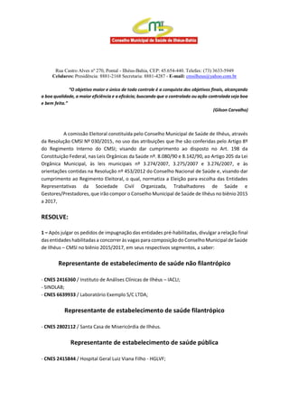 Rua Castro Alves nº 270, Pontal - Ilhéus-Bahia, CEP: 45.654-440. Telefax: (73) 3633-5949
Celulares: Presidência: 8881-2168 Secretaria: 8881-4287 - E-mail: cmsilheus@yahoo.com.br
“O objetivo maior e único de todo controle é a conquista dos objetivos finais, alcançando
a boa qualidade, a maior eficiência e a eficácia; buscando que o controlado ou ação controlada seja boa
e bem feita.”
(Gilson Carvalho)
A comissão Eleitoral constituída pelo Conselho Municipal de Saúde de Ilhéus, através
da Resolução CMSI Nº 030/2015, no uso das atribuições que lhe são conferidas pelo Artigo 8º
do Regimento Interno do CMSI; visando dar cumprimento ao disposto no Art. 198 da
Constituição Federal, nas Leis Orgânicas da Saúde nº. 8.080/90 e 8.142/90, ao Artigo 205 da Lei
Orgânica Municipal, às leis municipais nº 3.274/2007, 3.275/2007 e 3.276/2007, e às
orientações contidas na Resolução nº 453/2012 do Conselho Nacional de Saúde e, visando dar
cumprimento ao Regimento Eleitoral, o qual, normatiza a Eleição para escolha das Entidades
Representativas da Sociedade Civil Organizada, Trabalhadores de Saúde e
Gestores/Prestadores, que irão compor o Conselho Municipal de Saúde de Ilhéus no biênio 2015
a 2017,
RESOLVE:
1 – Após julgar os pedidos de impugnação das entidades pré-habilitadas, divulgar a relação final
das entidades habilitadas a concorrer às vagas para composiçãodo ConselhoMunicipal de Saúde
de Ilhéus – CMSI no biênio 2015/2017, em seus respectivos segmentos, a saber:
Representante de estabelecimento de saúde não filantrópico
- CNES 2416360 / Instituto de Análises Clínicas de Ilhéus – IACLI;
- SINDLAB;
- CNES 6639933 / Laboratório Exemplo S/C LTDA;
Representante de estabelecimento de saúde filantrópico
- CNES 2802112 / Santa Casa de Misericórdia de Ilhéus.
Representante de estabelecimento de saúde pública
- CNES 2415844 / Hospital Geral Luiz Viana Filho - HGLVF;
 