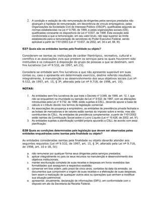 2. A condição e vedação de não remuneração de dirigentes pelos serviços prestados não
       alcançam a hipótese de remuneração, em decorrência de vínculo empregatício, pelas
       Organizações da Sociedade Civil de Interesse Público (OSCIP), qualificadas segundo as
       normas estabelecidas na Lei no 9.790, de 1999, e pelas organizações sociais (OS),
       qualificadas consoante os dispositivos da Lei no 9.637, de 1998. Esta exceção está
       condicionada a que a remuneração, em seu valor bruto, não seja superior ao limite
       estabelecido para a remuneração de servidores do Poder Executivo Federal, sendo
       aplicável a partir de 1o/01/2003 (Lei no 10.637, de 2002, art. 34 e art. 68, III).

027 Quais são as entidades isentas pela finalidade ou objeto?

Consideram-se isentas as instituições de caráter filantrópico, recreativo, cultural e
científico e as associações civis que prestem os serviços para os quais houverem sido
instituídas e os coloquem à disposição do grupo de pessoas a que se destinam, sem
fins lucrativos (Lei nº 9.532, de 1997, art.15).

Considera-se entidade sem fins lucrativos a que não apresente superávit em suas
contas ou, caso o apresente em determinado exercício, destine referido resultado,
integralmente, à manutenção e ao desenvolvimento dos seus objetivos sociais (Lei nº
9.532, de 1997, art. 15, § 3º, alterado pela Lei nº 9.718, de 1998, art. 10).

NOTAS:

   1. As entidades sem fins lucrativos de que trata o Decreto no 3.048, de 1999, art. 12, I, que
      não se enquadrem na imunidade ou isenção da Lei no 9.532, de 1997, com as alterações
      introduzidas pela Lei no 9.732, de 1998, estão sujeitas à CSLL, devendo apurar a base de
      cálculo e o tributo devido nos termos da legislação comercial.
   2. As associações de poupança e empréstimo, as entidades de previdência privada fechada e
      as bolsas de mercadorias e de valores estão isentas do imposto sobre a renda, mas são
      contribuintes da CSLL. As entidades de previdência complementar, a partir de 1o/01/2002
      estão isentas da Contribuição Social sobre o Lucro Líquido (Lei no 10.426, de 2002, art. 5o).
   3. As entidades sujeitas a planificação contábil própria apurarão a CSLL de acordo com essa
      planificação.

028 Quais as condições determinadas pela legislação que devem ser observadas pelas
entidades enquadradas como isentas pela finalidade ou objeto?

As entidades consideradas isentas pela finalidade ou objeto deverão atender aos
seguintes requisitos (Lei nº 9.532, de 1997, art. 15, § 3º, alterado pela Lei nº 9.718,
de 1998, art. 10 e 18, IV):

   a. não remunerar por qualquer forma seus dirigentes pelos serviços prestados;
   b. aplicar integralmente no país os seus recursos na manutenção e desenvolvimento dos
      objetivos institucionais;
   c. manter escrituração completa de suas receitas e despesas em livros revestidos das
      formalidades que assegurem a respectiva exatidão;
   d. conservar em boa ordem, pelo prazo de cinco anos, contados da data da emissão, os
      documentos que comprovem a origem de suas receitas e a efetivação de suas despesas,
      bem assim a realização de quaisquer outros atos ou operações que venham a modificar
      sua situação patrimonial;
   e. apresentar, anualmente, declaração de informações (DIPJ), em conformidade com o
      disposto em ato da Secretaria da Receita Federal;
 