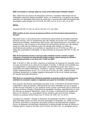 029 A imunidade e a isenção aplica-se a toda renda obtida pelas entidades citadas?

Não. Estará fora do alcance da tributação somente o resultado relacionado com as
finalidades essenciais destas entidades. Assim, os rendimentos e os ganhos de capital
auferidos em aplicações financeiras de renda fixa e variável não estão abrangidos pela
imunidade e pela isenção (Lei nº 9.532, de 1997, art.12, § 2º, e art. 15, § 2º).

NOTA:

Consulte PN CST nº 162, de 1974 e PN CST nº 5, de 1992.

030 A prática de atos comuns às pessoas jurídicas com fins lucrativos descaracteriza a
isenção?

Não pode haver a convivência entre rendimentos decorrentes de atividade essencial,
portanto imunes, com os rendimentos que não estejam de acordo com a finalidade
essencial da entidade, rendimentos não imunes, sem descaracterizar a imunidade. Da
mesma forma, não é possível a convivência de rendimentos isentos com não isentos,
tendo em vista não ser possível o gozo de isenção pela metade, ou todos os
rendimentos são isentos, se cumpridos os requisitos da Lei nº 9.532, de 1997, ou
todos são submetidos à tributação, se descumpridos os requisitos (PN CST nº 162, de
1974).

031 No fornecimento de bens e serviços pelas entidades imunes e isentas a órgãos,
autarquias e fundações da administração pública federal, caberá retenção de tributos e
contribuições prevista no art. 64 da Lei no 9.430, de 1996?

Não. A IN SRF nº 306, de 2003, relaciona as hipóteses de dispensa de retenção, entre
os quais encontram-se os casos de imunidade e isenção. A referida norma dispõe que
nos pagamentos a instituições de educação e de assistência social, bem como a
instituições de caráter filantrópico, recreativo, cultural, científico e associações de que
tratam respectivamente os art. 12 e 15 da Lei nº 9.532, de 1997, caberá a estas
entidades apresentar à unidade pagadora declaração na forma do modelo aprovado
por aquela Instrução Normativa.

032 Quais as conseqüências tributárias imputadas às pessoas jurídicas que deixarem de
satisfazer às condições exigidas na legislação para gozo da imunidade e da isenção?

Sem prejuízo das demais penalidades previstas na lei, a Secretaria da Receita Federal
suspenderá o gozo da isenção, relativamente aos anos-calendário em que a pessoa
jurídica houver praticado ou, por qualquer forma, houver contribuído para a prática de
ato que constitua infração a dispositivo da legislação tributária, especialmente no caso
de informar ou declarar falsamente, omitir ou simular o recebimento de doações em
bens ou em dinheiro, ou, de qualquer forma, cooperar para que terceiro sonegue
tributos ou pratique ilícitos fiscais (Lei nº 9.532, de 1997, art. 15, § 3º).

Considera-se, também, infração a dispositivo da legislação tributária o pagamento,
pela instituição isenta, em favor de seus associados ou dirigentes, ou, ainda, em favor
de sócios, acionistas ou dirigentes de pessoa jurídica a ela associada por qualquer
forma, de despesas consideradas indedutíveis na determinação da base de cálculo do
imposto sobre a renda ou da CSLL (Lei nº 9.532, de 1997, art. 13, parágrafo único).
 