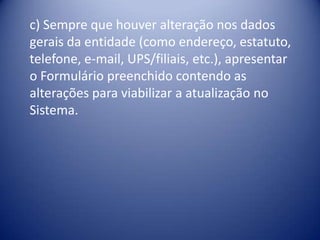 c) Sempre que houver alteração nos dados
gerais da entidade (como endereço, estatuto,
telefone, e-mail, UPS/filiais, etc.), apresentar
o Formulário preenchido contendo as
alterações para viabilizar a atualização no
Sistema.
 