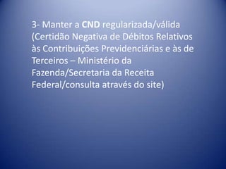 3- Manter a CND regularizada/válida
(Certidão Negativa de Débitos Relativos
às Contribuições Previdenciárias e às de
Terceiros – Ministério da
Fazenda/Secretaria da Receita
Federal/consulta através do site)
 
