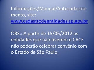Informações/Manual/Autocadastra-
mento, site:
www.cadastrodeentidades.sp.gov.br

OBS.: A partir de 15/06/2012 as
entidades que não tiverem o CRCE
não poderão celebrar convênio com
o Estado de São Paulo.
 