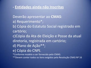 - Entidades ainda não Inscritas

Deverão apresentar ao CMAS:
a) Requerimento*;
b) Cópia do Estatuto Social registrado em
cartório;
c)Cópia da Ata de Eleição e Posse da atual
diretoria, registrada em cartório;
d) Plano de Ação**;
e) Cópia do CNPJ.
*Conforme modelo a ser fornecido pelo CMAS.
**Devem conter todos os itens exigidos pela Resolução CNAS Nº 16
 