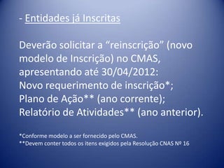 - Entidades já Inscritas

Deverão solicitar a “reinscrição” (novo
modelo de Inscrição) no CMAS,
apresentando até 30/04/2012:
Novo requerimento de inscrição*;
Plano de Ação** (ano corrente);
Relatório de Atividades** (ano anterior).
*Conforme modelo a ser fornecido pelo CMAS.
**Devem conter todos os itens exigidos pela Resolução CNAS Nº 16
 