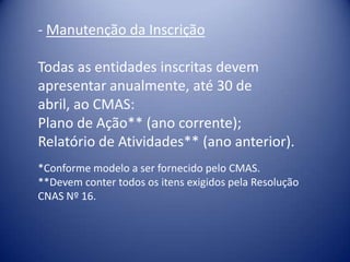 - Manutenção da Inscrição

Todas as entidades inscritas devem
apresentar anualmente, até 30 de
abril, ao CMAS:
Plano de Ação** (ano corrente);
Relatório de Atividades** (ano anterior).
*Conforme modelo a ser fornecido pelo CMAS.
**Devem conter todos os itens exigidos pela Resolução
CNAS Nº 16.
 