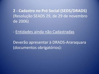 2 - Cadastro no Pró Social (SEDS/DRADS)
(Resolução SEADS 29, de 29 de novembro
de 2006)

- Entidades ainda não Cadastradas

Deverão apresentar à DRADS-Araraquara
(documentos obrigatórios):
 