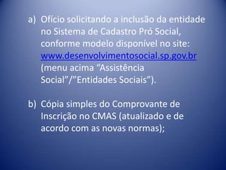 a) Ofício solicitando a inclusão da entidade
   no Sistema de Cadastro Pró Social,
   conforme modelo disponível no site:
   www.desenvolvimentosocial.sp.gov.br
   (menu acima “Assistência
   Social”/”Entidades Sociais”).

b) Cópia simples do Comprovante de
   Inscrição no CMAS (atualizado e de
   acordo com as novas normas);
 