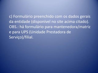 c) Formulário preenchido com os dados gerais
da entidade (disponível no site acima citado).
OBS.: há formulário para mantenedora/matriz
e para UPS (Unidade Prestadora de
Serviço)/filial.
 