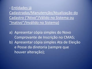- Entidades já
Cadastradas/Manutenção/Atualização do
Cadastro (“Ativo”/Válido no Sistema ou
“Inativo”/Inválido no Sistema)

a) Apresentar cópia simples do Novo
   Comprovante de Inscrição no CMAS;
b) Apresentar cópia simples Ata de Eleição
   e Posse da diretoria (sempre que
   houver alteração);
 