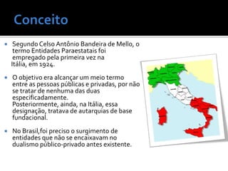     Segundo Celso Antônio Bandeira de Mello, o
     termo Entidades Paraestatais foi
     empregado pela primeira vez na
    Itália, em 1924.
   O objetivo era alcançar um meio termo
    entre as pessoas públicas e privadas, por não
    se tratar de nenhuma das duas
    especificadamente.
    Posteriormente, ainda, na Itália, essa
    designação, tratava de autarquias de base
    fundacional.
   No Brasil,foi preciso o surgimento de
    entidades que não se encaixavam no
    dualismo público-privado antes existente.
 