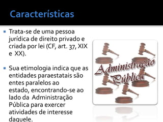    Trata-se de uma pessoa
    jurídica de direito privado e
    criada por lei (CF, art. 37, XIX
    e XX).

   Sua etimologia indica que as
    entidades paraestatais são
    entes paralelos ao
    estado, encontrando-se ao
    lado da Administração
    Pública para exercer
    atividades de interesse
    daquele.
 