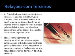    As Entidades Paraestatais estão sujeitas a
    licitação, seguindo a lei 8.666/93, para
    compras, obras, alienações e serviços no
    geral, segundo o artigo 17 da referida lei.
    Quando imóveis, dependerão de avaliação
    prévia e de licitação na modalidade de
    concorrência. Sendo apenas dispensada a
    licitação nos seguintes casos:

   a) dação em pagamento; b)
    doação, permitida exclusivamente para
    outro órgão ou entidade da administração
    pública, de qualquer esfera de governo; c)
    permuta, por outro imóvel que atenda aos
    requisitos constantes do inciso X do art. 24
    desta Lei.
 